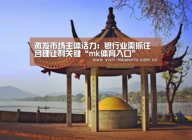 激发市场主体活力:银行业需抓住合理让利关键“mk体育入口”(图1) mk体育入口