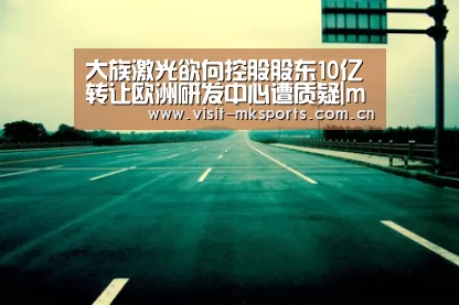 大族激光欲向控股股东10亿转让欧洲研发中心遭质疑|mk体育在线(图3) mk体育app